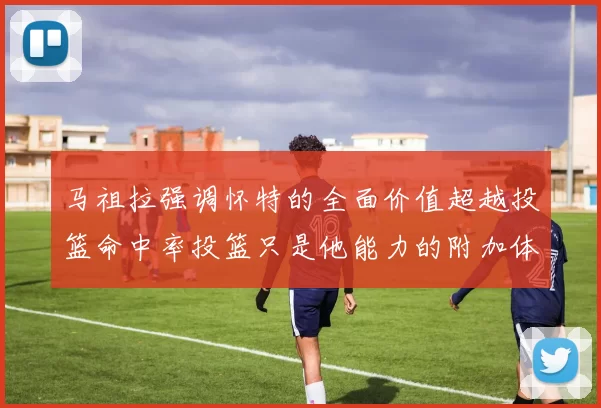 马祖拉强调怀特的全面价值超越投篮命中率投篮只是他能力的附加体现