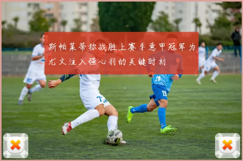 斯帕莱蒂称战胜上赛季意甲冠军为尤文注入强心剂的关键时刻