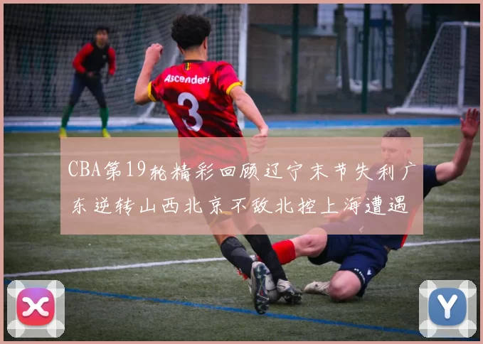 CBA第19轮精彩回顾辽宁末节失利广东逆转山西北京不敌北控上海遭遇浙江重创