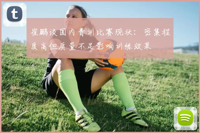 崔鹏谈国内青训比赛现状：密集程度高但质量不足影响训练效果