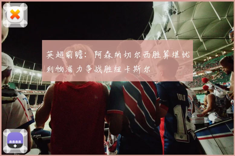英超前瞻：阿森纳切尔西胜算堪忧利物浦力争战胜纽卡斯尔
