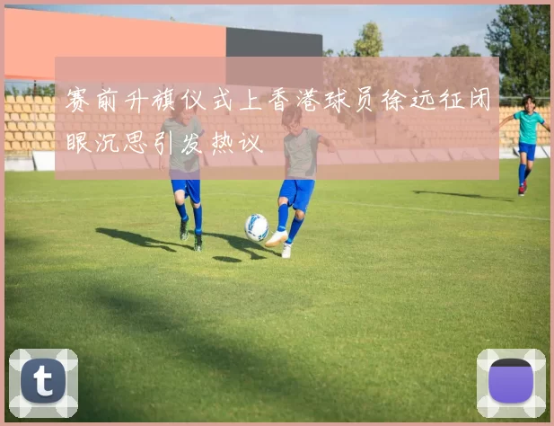 赛前升旗仪式上香港球员徐远征闭眼沉思引发热议