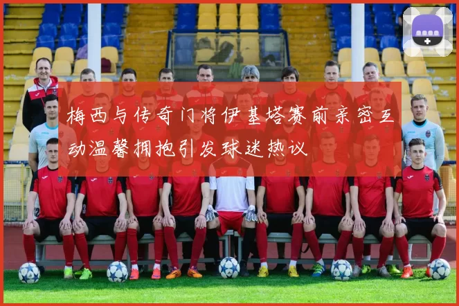 梅西与传奇门将伊基塔赛前亲密互动温馨拥抱引发球迷热议